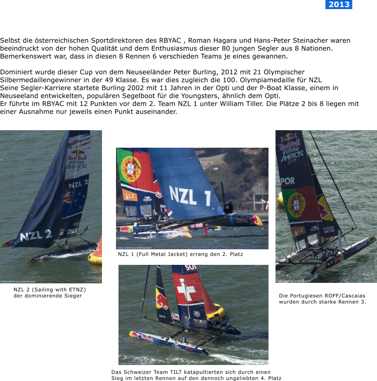 Selbst die �sterreichischen Sportdirektoren des RBYAC , Roman Hagara und Hans-Peter Steinacher waren beeindruckt von der hohen Qualit�t und dem Enthusiasmus dieser 80 jungen Segler aus 8 Nationen. Bemerkenswert war, dass in diesen 8 Rennen 6 verschieden Teams je eines gewannen.  Dominiert wurde dieser Cup von dem Neuseel�nder Peter Burling, 2012 mit 21 Olympischer Silbermedaillengewinner in der 49 Klasse. Es war dies zugleich die 100. Olympiamedaille f�r NZL  Seine Segler-Karriere startete Burling 2002 mit 11 Jahren in der Opti und der P-Boat Klasse, einem in Neuseeland entwickelten, popul�ren Segelboot f�r die Youngsters, �hnlich dem Opti.  Er f�hrte im RBYAC mit 12 Punkten vor dem 2. Team NZL 1 unter William Tiller. Die Pl�tze 2 bis 8 liegen mit einer Ausnahme nur jeweils einen Punkt auseinander.     Das Schweizer Team TILT katapultierten sich durch einen  Sieg im letzten Rennen auf den dennoch ungeliebten 4. Platz  NZL 2 (Sailing with ETNZ)  der dominierende Sieger   NZL 1 (Full Metal Jacket) errang den 2. Platz  Die Portugiesen ROFF/Cascaias  wurden durch starke Rennen 3.   2013